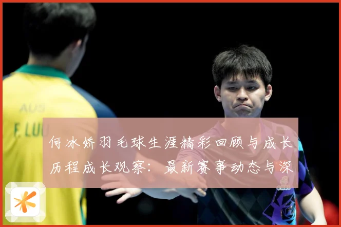何冰娇羽毛球生涯精彩回顾与成长历程成长观察：最新赛事动态与深度分析