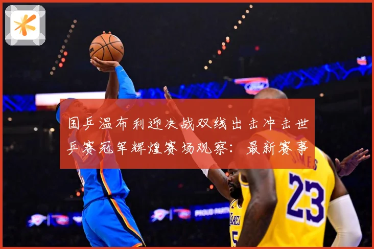 国乒温布利迎决战双线出击冲击世乒赛冠军辉煌赛场观察：最新赛事动态与深度分析