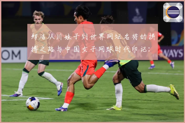 郑洁从川妹子到世界网坛名将的拼搏之路与中国女子网球时代印记：最新赛事动态与深度分析