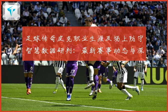 足球传奇皮克职业生涯及场上防守智慧数据研判：最新赛事动态与深度分析
