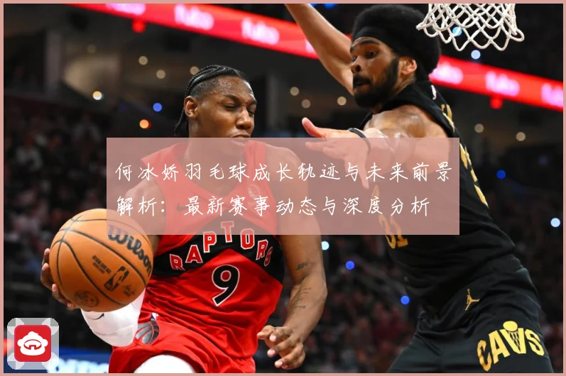 何冰娇羽毛球成长轨迹与未来前景解析：最新赛事动态与深度分析