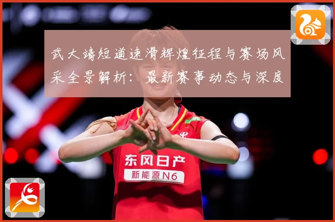 武大靖短道速滑辉煌征程与赛场风采全景解析：最新赛事动态与深度分析