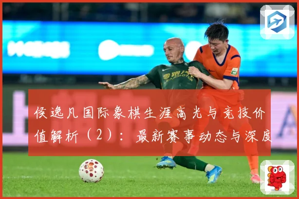 侯逸凡国际象棋生涯高光与竞技价值解析（2）：最新赛事动态与深度分析