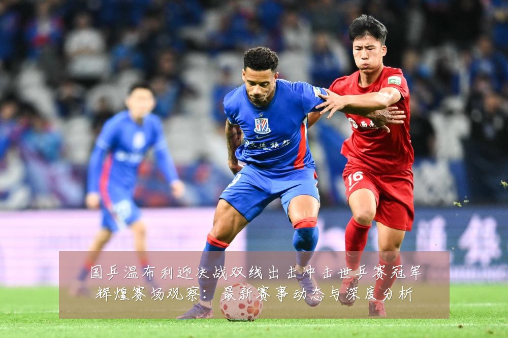 国乒温布利迎决战双线出击冲击世乒赛冠军辉煌赛场观察:最新赛事动态与深度分析