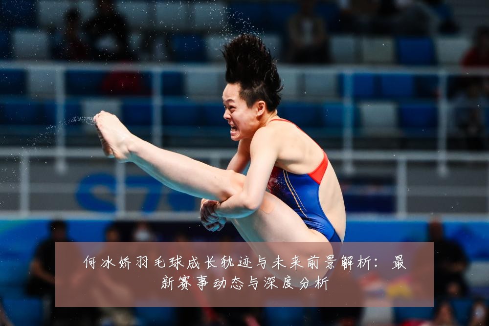 何冰娇羽毛球成长轨迹与未来前景解析:最新赛事动态与深度分析