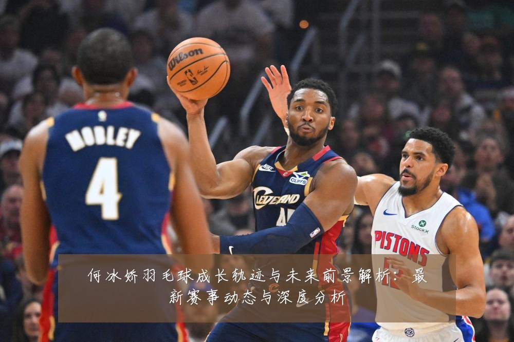 何冰娇羽毛球成长轨迹与未来前景解析:最新赛事动态与深度分析