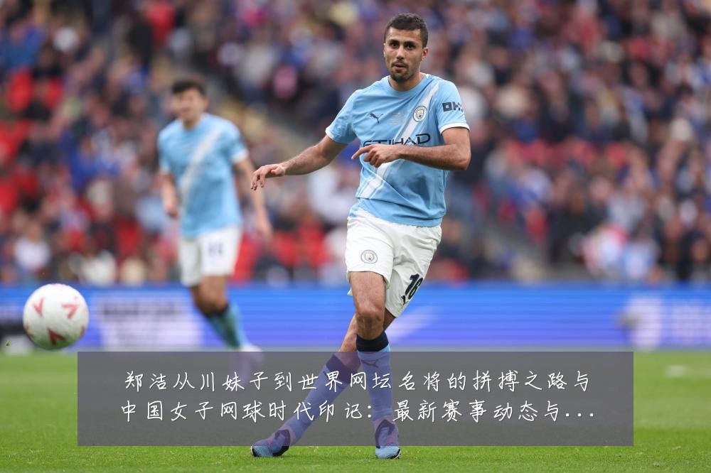 郑洁从川妹子到世界网坛名将的拼搏之路与中国女子网球时代印记：最新赛事动态与深度分析